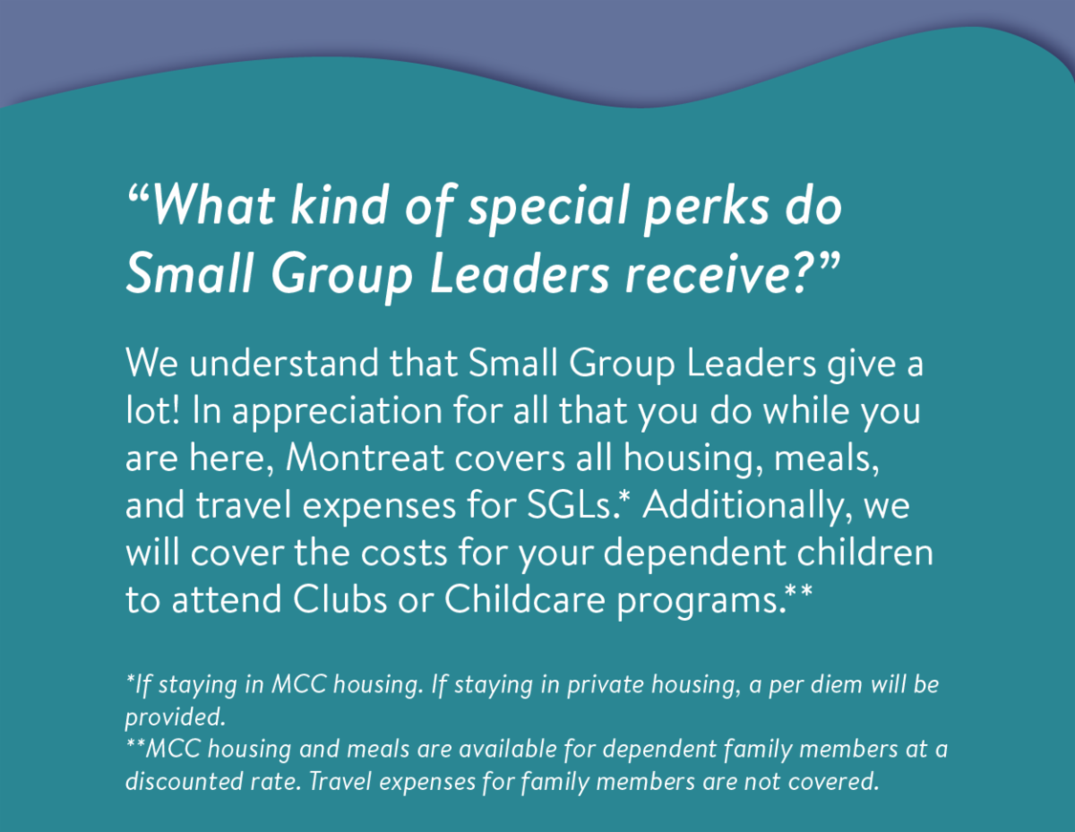 "What kind of special perks do Small Group Leaders receive?" - We understand that Small Group Leaders give a lot! In appreciation for all that you do while you are here, Montreat covers all housing, meals, and travel expenses for SGLs.* Additionally, we will cover the costs for your dependent children to attend Clubs or Childcare programs.** *If staying in MCC housing. If staying in private housing, a per diem will be provided.  **MCC housing and meals are available for dependent family members at a discounted rate. Travel expenses for family members are not covered.
