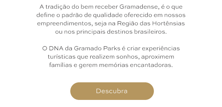 A tradição do bem receber Gramadense, é o que define o padrão de qualidade oferecido em nossos empreendimentos, seja na Região das Hortênsias  ou nos principais destinos brasileiros.   O DNA da Gramado Parks é criar experiências turísticas que realizem sonhos, aproximem famílias e gerem memórias encantadoras.