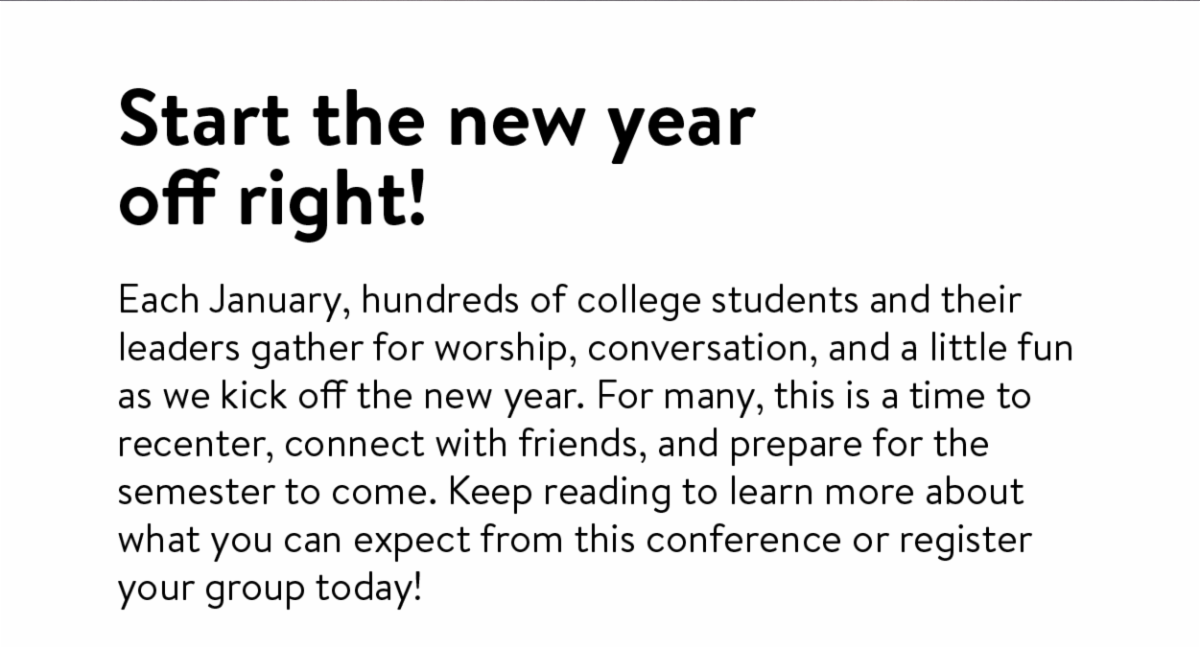 Start the new year off right! - Each January, hundreds of college students and their leaders gather for worship, conversation, and a little fun as we kick off the new year. For many, this is a time to recenter, connect with friends, and prepare for the semester to come. Keep reading to learn more about what you can expect from this conference or register your group today!