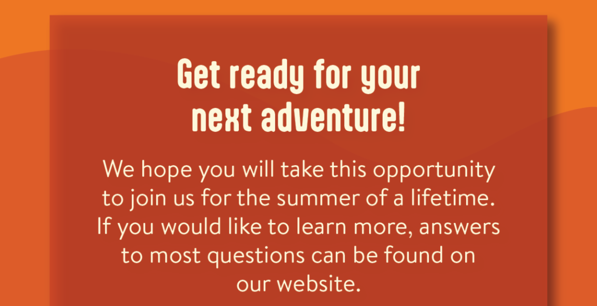 Get ready for your next adventure! - We hope you will take this opportunity to join us for the summer of a lifetime.If you would like to learn more, answers to most questions can be found on our website.