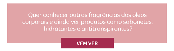 Quer conhecer outras fragrâncias dos óleos corporais e ainda ver produtos como sabonetes, hidratantes e antitranspirantes? Vem ver