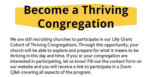 We are still recruiting churches to participate in our Lilly Grant Cohort of Thriving Congregations. Through this opportunity, your church will be able to explore and prepare for what it means to be thriving in this day and time. If you or your congregation are interested in participating, let us know! Fill out the contact form on our website and you will receive a link to participate in a Zoom Q&A covering all aspects of the program.