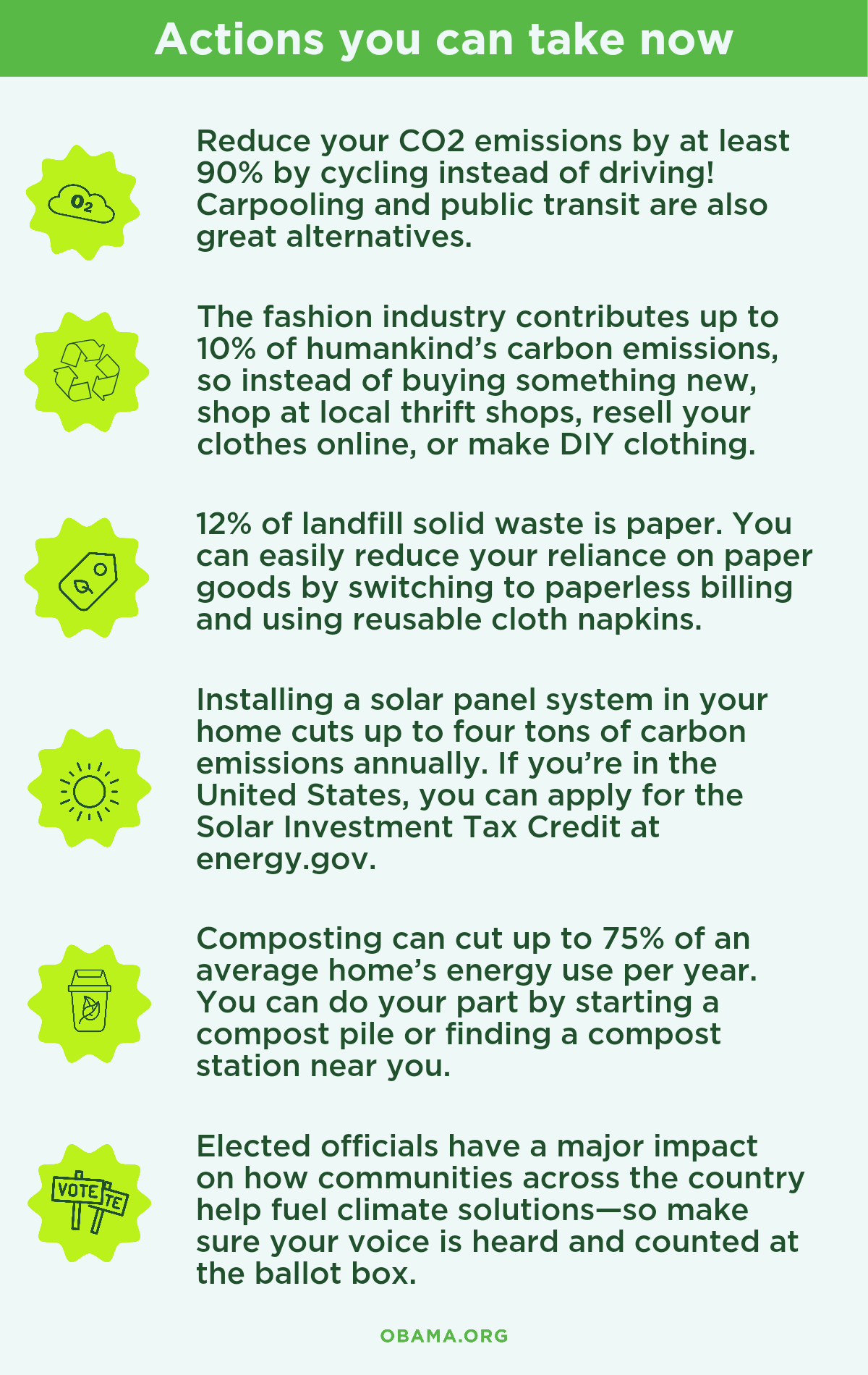 An infographic consisting of six actions you can take now which consist of the following: Here are a few actions you can take now:  Reduce your CO2 emissions by at least 90% by cycling instead of driving! Carpooling and public transit are also great alternatives.   The fashion industry contributes to 10% of humankind’s carbon emissions, so instead of buying something new, shop at local thrift shops, resell your clothes online, or make DIY clothing.  12% of landfill solid waste is paper. You can easily reduce your reliance on paper goods by switching to paperless billing and using reusable cloth napkins.   Installing a solar panel system in your home
 cuts up to four tons of carbon emissions annually.  If you’re in the United States, you can apply for the Solar Investment Tax Credit at energy.gov.   Composting can cut up to 75% of an average home’s energy use per year. You can do your part by starting a compost pile or finding a compost station near you.  Elected officials have a major impact on how communities across the country help fuel climate solutions—so make sure your voice is heard and counted at the ballot box.
