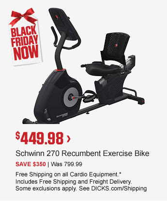 BLACK FRIDAY NOW | $499.98 > | Schwinn 270 Recumbent Exercise Bike | SAVE $350 | Was 799.99 | Free Shipping on all Cardio Equipment.* Includes Free Shipping and Freight Delivery. Some exclusions apply. See DICKS.com/Shipping