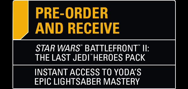 PRE-ORDER AND RECEIVE | STAR WARS™ BATTLEFRONT™ II: THE LAST JEDI™ HEROES PACK | INSTANT ACCESS TO YODA’S EPIC LIGHTSABER MASTERY