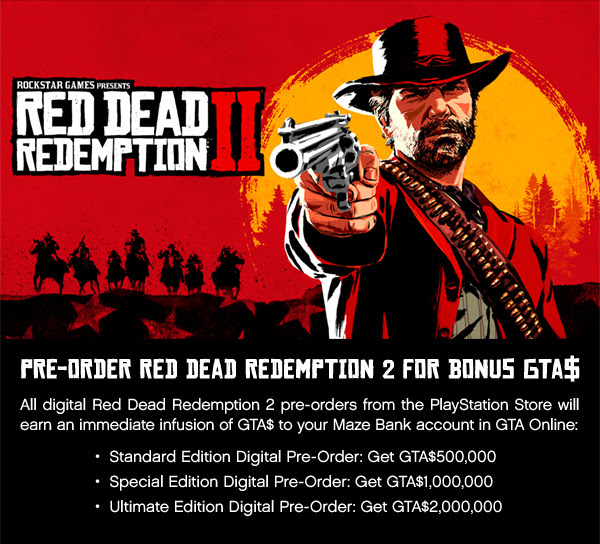ROCKSTAR GAMES PRESENTS RED DEAD REDEMPTION II | PRE-ORDER RED DEAD REDEMPTION 2 FOR BONUS GTA$ | All digital Red Dead Redemption 2 pre-orders from the PlayStation Store will earn an immediate infusion of GTA$ to your Maze Bank account in GTA Online: • Standard Edition Digital Pre-Order: Get GTA$500,000 • Special Edition Digital Pre-Order: Get GTA$1,000,000 • Ultimate Edition Digital Pre-Order: Get GTA$2,000,000