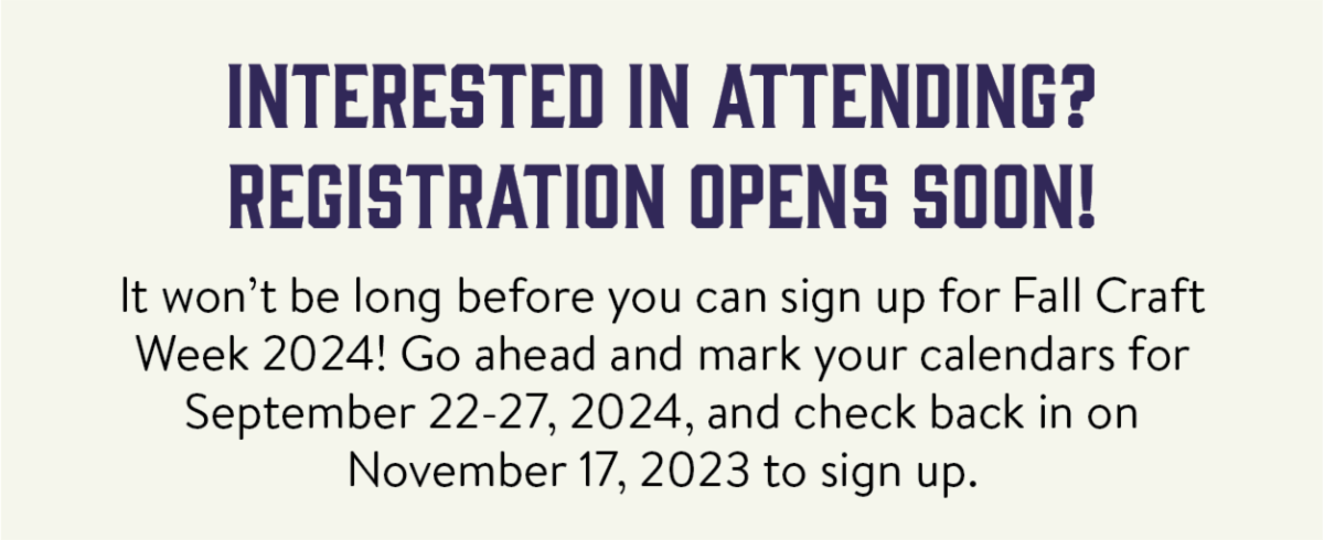 Interested in attending? Registration opens soon! - It won’t be long before you can sign up for Fall Craft Week 2024! Go ahead and mark your calendars for September 22-27, 2024, and check back in on November 17, 2023 to sign up.