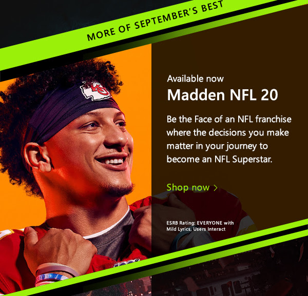 More of September's Best. Available now. Madden NFL 20. Be the Face of an NFL franchise where the decisions you make matter in your journey to become an NFL Superstar. Shop now. ESRB Rating: EVERYONE with Mild Lyrics, Users Interact.