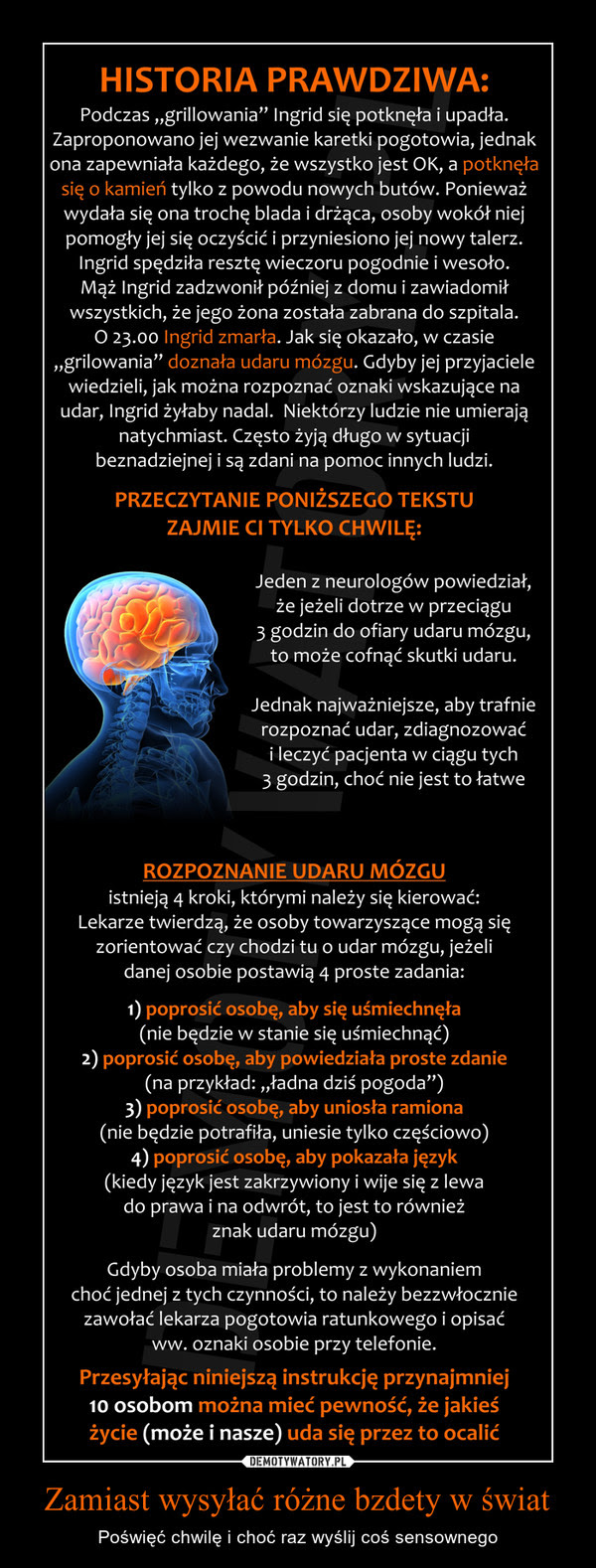 Zamiast wysyÅ‚aÄ‡ rÃ³Å¼ne bzdety w Å›wiat â€“ PoÅ›wiÄ™Ä‡ chwilÄ™ i choÄ‡ raz wyÅ›lij coÅ› sensownego HISTORIA PRAWDZIWA:Podczas â€žgrillowaniaâ€ Ingrid siÄ™ potknÄ™Å‚a i upadÅ‚a.Zaproponowano jej wezwanie karetki pogotowia, jednakona zapewniaÅ‚a kaÅ¼dego, Å¼e wszystko jest OK, a potknÄ™Å‚asiÄ™ o kamieÅ„ tylko z powodu nowych butÃ³w. PoniewaÅ¼wydaÅ‚a siÄ™ ona trochÄ™ blada i drÅ¼Ä…ca, osoby wokÃ³Å‚ niejpomogÅ‚y jej siÄ™ oczyÅ›ciÄ‡ i przyniesiono jej nowy talerz.Ingrid spÄ™dziÅ‚a resztÄ™ wieczoru pogodnie i wesoÅ‚o.MÄ…Å¼ Ingrid zadzwoniÅ‚ pÃ³Åºniej z domu i zawiadomiÅ‚wszystkich, Å¼e jego Å¼ona zostaÅ‚a zabrana do szpitala.O 23.00 Ingrid zmarÅ‚a. Jak siÄ™ okazaÅ‚o, w czasieâ€žgrilowaniaâ€ doznaÅ‚a udaru mÃ³zgu. Gdyby jej przyjacielewiedzieli, jak moÅ¼na rozpoznaÄ‡ oznaki wskazujÄ…ce naudar, Ingrid Å¼yÅ‚aby nadal. NiektÃ³rzy ludzie nie umierajÄ…natychmiast. CzÄ™sto Å¼yjÄ… dÅ‚ugo w sytuacjibeznadziejnej i sÄ… zdani na pomoc innych ludzi.PRZECZYTANIE PONIÅ»SZEGO TEKSTUZAJMIE Cl TYLKO CHWILÄ˜:Jeden z neurologÃ³w powiedziaÅ‚,Å¼e jeÅ¼eli dotrze w przeciÄ…gu3 godzin do ofiary udaru mÃ³zgu,to moÅ¼e cofnÄ…Ä‡ skutki udaru.Jednak najwaÅ¼niejsze, aby trafnierozpoznaÄ‡ udar, zdiagnozowaÄ‡i leczyÄ‡ pacjenta w ciÄ…gu tych3 godzin, choÄ‡ nie jest to Å‚atweROZPOZNANIE UDARU MÃ“ZGUistniejÄ… 4 kroki, ktÃ³rymi naleÅ¼y siÄ™ kierowaÄ‡:Lekarze twierdzÄ…, Å¼e osoby towarzyszÄ…ce mogÄ… siÄ™zorientowaÄ‡ czy chodzi tu o udar mÃ³zgu, jeÅ¼elidanej osobie postawiÄ… 4 proste zadania:1) poprosiÄ‡ osobÄ™, aby siÄ™ uÅ›miechnÄ™Å‚a(nie bÄ™dzie w stanie siÄ™ uÅ›miechnÄ…Ä‡)2) poprosiÄ‡ osobÄ™, aby powiedziaÅ‚a proste zdanie(na przykÅ‚ad: â€žÅ‚adna dziÅ› pogodaâ€)3) poprosiÄ‡ osobÄ™, aby uniosÅ‚a ramiona(nie bÄ™dzie potrafiÅ‚a, uniesie tylko czÄ™Å›ciowo)4) poprosiÄ‡ osobÄ™, aby pokazaÅ‚a jÄ™zyk(kiedy jÄ™zyk jest zakrzywiony i wije siÄ™ z lewado prawa i na odwrÃ³t, to jest to rÃ³wnieÅ¼znak udaru mÃ³zgu)Gdyby osoba miaÅ‚a problemy z wykonaniemchoÄ‡ jednej z tych czynnoÅ›ci, to naleÅ¼y bezzwÅ‚oczniezawoÅ‚aÄ‡ lekarza pogotowia ratunkowego i opisaÄ‡ww. oznaki osobie przy telefonie.PrzesyÅ‚ajÄ…c niniejszÄ… instrukcjÄ™ przynajmniejto osobom moÅ¼na mieÄ‡ pewnoÅ›Ä‡, Å¼e jakieÅ›Å¼ycie (moÅ¼e i nasze) uda siÄ™ przez to ocaliÄ‡