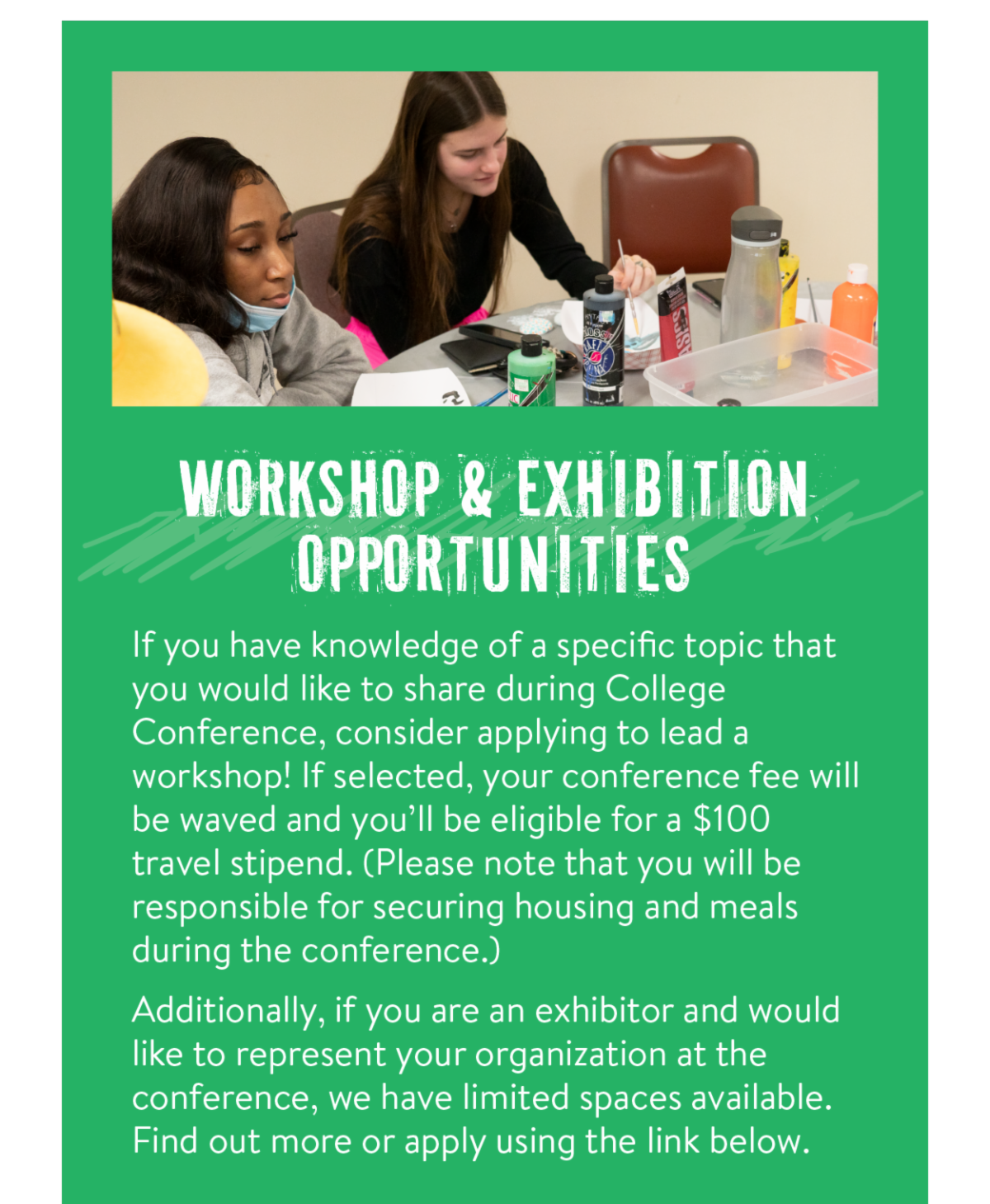 Workshop & Exhibition Opportunities - If you have knowledge of a specific topic that you would like to share during College Conference, consider applying to lead a workshop! If selected, your conference fee will be waved and you’ll be eligible for a $100 travel stipend. (Please note that you will be responsible for securing housing and meals during the conference.) Additionally, if you are an exhibitor and would like to represent your organization at the conference, we have limited spaces available. Find out more or apply using the link below.